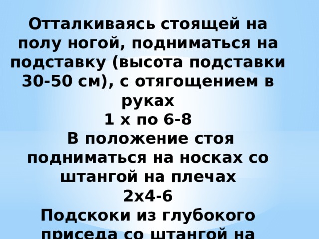 Отталкиваясь стоящей на полу ногой, подниматься на подставку (высота подставки 30-50 см), с отягощением в руках  1 х по 6-8  В положение стоя подниматься на носках со штангой на плечах  2x4-6  Подскоки из глубокого приседа со штангой на плечах  1 хЗ-5   