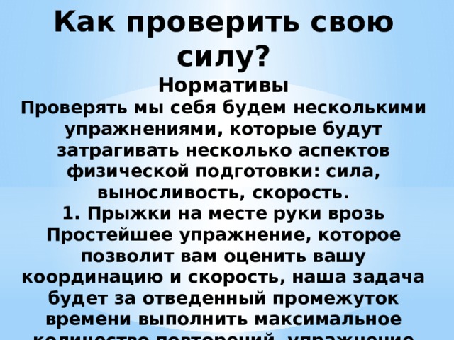 Как проверить свою силу?  Нормативы  Проверять мы себя будем несколькими упражнениями, которые будут затрагивать несколько аспектов физической подготовки: сила, выносливость, скорость.  1. Прыжки на месте руки врозь  Простейшее упражнение, которое позволит вам оценить вашу координацию и скорость, наша задача будет за отведенный промежуток времени выполнить максимальное количество повторений, упражнение довольно простое, а норматив небольшой, поэтому если вы не уложитесь, то это серьезный знак о наличии лишнего веса и плохой координации.   