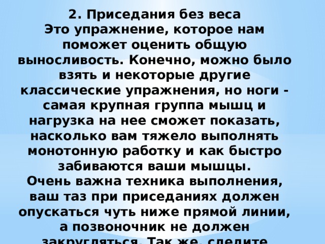 2. Приседания без веса  Это упражнение, которое нам поможет оценить общую выносливость. Конечно, можно было взять и некоторые другие классические упражнения, но ноги - самая крупная группа мышц и нагрузка на нее сможет показать, насколько вам тяжело выполнять монотонную работку и как быстро забиваются ваши мышцы.  Очень важна техника выполнения, ваш таз при приседаниях должен опускаться чуть ниже прямой линии, а позвоночник не должен закругляться. Так же, следите чтобы ноги не отрывались от пола и вы не вставали на носочки.    