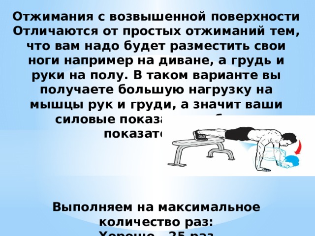Отжимания с возвышенной поверхности  Отличаются от простых отжиманий тем, что вам надо будет разместить свои ноги например на диване, а грудь и руки на полу. В таком варианте вы получаете большую нагрузку на мышцы рук и груди, а значит ваши силовые показатели - более показательны.      Выполняем на максимальное количество раз:  Хорошо - 25 раз  Удовлетворительно - 15 раз  Минимальный порог - 7-10 раз 