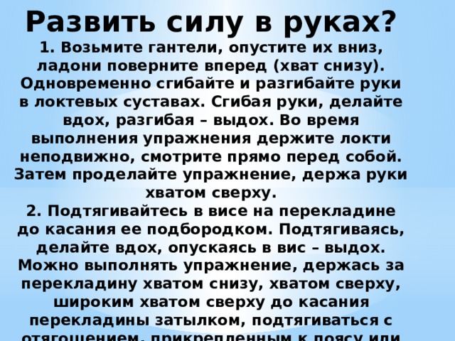 Развить силу в руках?  1. Возьмите гантели, опустите их вниз, ладони поверните вперед (хват снизу). Одновременно сгибайте и разгибайте руки в локтевых суставах. Сгибая руки, делайте вдох, разгибая – выдох. Во время выполнения упражнения держите локти неподвижно, смотрите прямо перед собой. Затем проделайте упражнение, держа руки хватом сверху.  2. Подтягивайтесь в висе на перекладине до касания ее подбородком. Подтягиваясь, делайте вдох, опускаясь в вис – выдох.  Можно выполнять упражнение, держась за перекладину хватом снизу, хватом сверху, широким хватом сверху до касания перекладины затылком, подтягиваться с отягощением, прикрепленным к поясу или ногам 