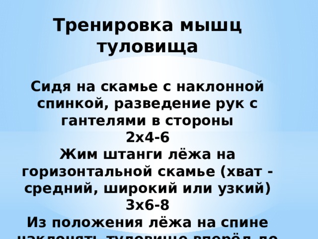 Тренировка мышц туловища   Сидя на скамье с наклонной спинкой, разведение рук с гантелями в стороны  2x4-6  Жим штанги лёжа на горизонтальной скамье (хват - средний, широкий или узкий)  3x6-8  Из положения лёжа на спине наклонять туловище вперёд до касания головой колен  1x25-30 
