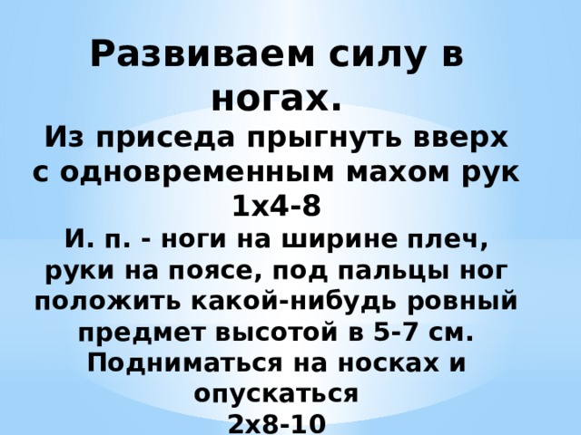 Развиваем силу в ногах.  Из приседа прыгнуть вверх с одновременным махом рук  1x4-8  И. п. - ноги на ширине плеч, руки на поясе, под пальцы ног положить какой-нибудь ровный предмет высотой в 5-7 см. Подниматься на носках и опускаться  2x8-10 