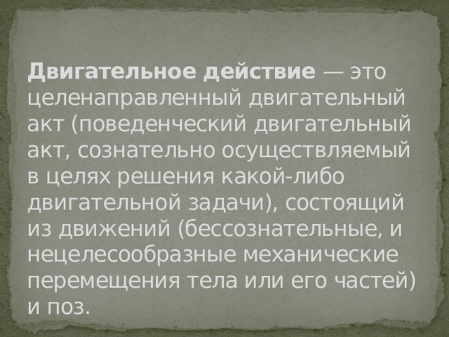 Двигательное действие — это целенаправленный двигательный акт (поведенческий двигательный акт, сознательно осуществляемый в целях решения какой-либо двигательной задачи), состоящий из движений (бессознательные, и нецелесообразные механические перемещения тела или его частей) и поз. 