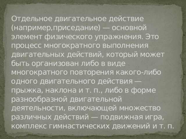 Отдельное двигательное действие (например,приседание) — основной элемент физического упражнения. Это процесс многократного выполнения двигательных действий, который может быть организован либо в виде многократного повторения какого-либо одного двигательного действия — прыжка, наклона и т. п., либо в форме разнообразной двигательной деятельности, включающей множество различных действий — подвижная игра, комплекс гимнастических движений и т. п. 