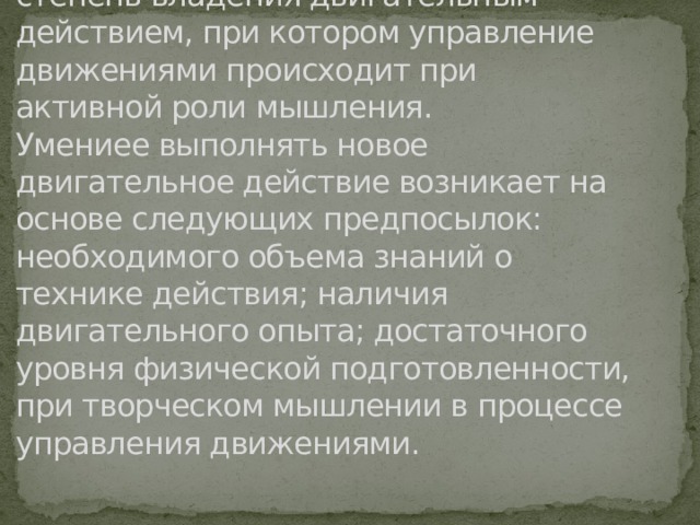 Двигательное умение – это такая степень владения двигательным действием, при котором управление движениями происходит при активной роли мышления.  Умениее выполнять новое двигательное действие возникает на основе следующих предпосылок: необходимого объема знаний о технике действия; наличия двигательного опыта; достаточного уровня физической подготовленности, при творческом мышлении в процессе управления движениями.   