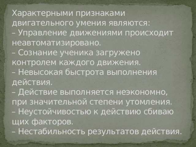 Характерными признаками двигательного умения являются:  – Управление движениями происходит неавтоматизировано.  – Сознание ученика загружено контролем каждого движения.  – Невысокая быстрота выполнения действия.  – Действие выполняется неэкономно, при значительной степени утомления.  – Неустойчивостью к действию сбиваю­щих факторов.  – Нестабильность результатов действия. 