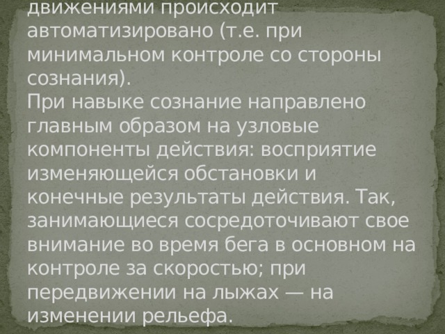 Двигательный навык — это такая степень владения двигательным действием, при которой управление движениями происходит автоматизировано (т.е. при минимальном контроле со стороны сознания).  При навыке сознание направлено главным образом на узловые компоненты действия: восприятие изменяющейся обстановки и конечные результаты действия. Так, занимающиеся сосредоточи­вают свое внимание во время бега в основном на контроле за скоростью; при передвижении на лыжах — на изменении рельефа. 
