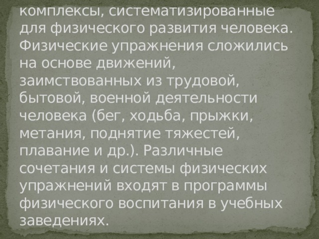 Физические упражнения — это двигательные действия и их комплексы, систематизированные для физического развития человека. Физические упражнения сложились на основе движений, заимствованных из трудовой, бытовой, военной деятельности человека (бег, ходьба, прыжки, метания, поднятие тяжестей, плавание и др.). Различные сочетания и системы физических упражнений входят в программы физического воспитания в учебных заведениях. 
