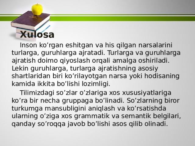    Xulosa  Inson ko’rgan eshitgan va his qilgan narsalarini turlarga, guruhlarga ajratadi. Turlarga va guruhlarga ajratish doimo qiyoslash orqali amalga oshiriladi. Lekin guruhlarga, turlarga ajratishning asosiy shartlaridan biri ko’rilayotgan narsa yoki hodisaning kamida ikkita bo’lishi lozimligi.  Tilimizdagi so’zlar o’zlariga xos xususiyatlariga ko’ra bir necha gruppaga bo’linadi. So’zlarning biror turkumga mansubligini aniqlash va ko’rsatishda ularning o’ziga xos grammatik va semantik belgilari, qanday so’roqqa javob bo’lishi asos qilib olinadi. 