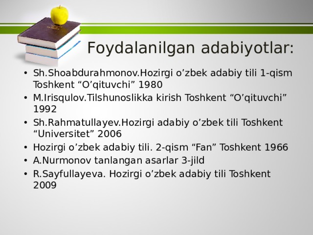 Foydalanilgan adabiyotlar: Sh.Shoabdurahmonov.Hozirgi o’zbek adabiy tili 1-qism Toshkent “O’qituvchi” 1980 M.Irisqulov.Tilshunoslikka kirish Toshkent “O’qituvchi” 1992 Sh.Rahmatullayev.Hozirgi adabiy o’zbek tili Toshkent “Universitet” 2006 Hozirgi o’zbek adabiy tili. 2-qism “Fan” Toshkent 1966 A.Nurmonov tanlangan asarlar 3-jild R.Sayfullayeva. Hozirgi o’zbek adabiy tili Toshkent 2009 