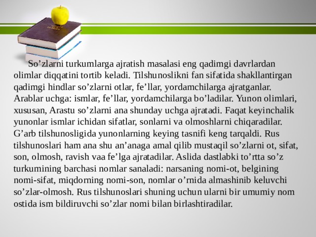 So’zlarni turkumlarga ajratish masalasi eng qadimgi davrlardan olimlar diqqatini tortib keladi. Tilshunoslikni fan sifatida shakllantirgan qadimgi hindlar so’zlarni otlar, fe’llar, yordamchilarga ajratganlar. Arablar uchga: ismlar, fe’llar, yordamchilarga bo’ladilar. Yunon olimlari, xususan, Arastu so’zlarni ana shunday uchga ajratadi. Faqat keyinchalik yunonlar ismlar ichidan sifatlar, sonlarni va olmoshlarni chiqaradilar. G’arb tilshunosligida yunonlarning keying tasnifi keng tarqaldi. Rus tilshunoslari ham ana shu an’anaga amal qilib mustaqil so’zlarni ot, sifat, son, olmosh, ravish vaa fe’lga ajratadilar. Aslida dastlabki to’rtta so’z turkumining barchasi nomlar sanaladi: narsaning nomi-ot, belgining nomi-sifat, miqdorning nomi-son, nomlar o’rnida almashinib keluvchi so’zlar-olmosh. Rus tilshunoslari shuning uchun ularni bir umumiy nom ostida ism bildiruvchi so’zlar nomi bilan birlashtiradilar. 