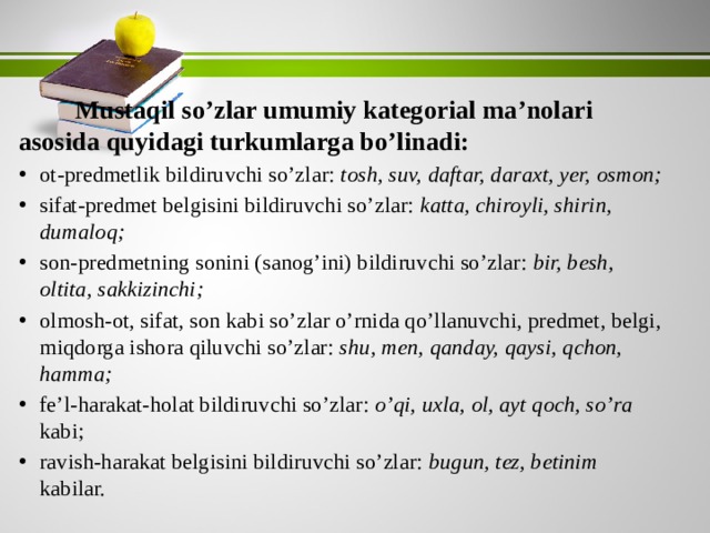   Mustaqil so’zlar umumiy kategorial ma’nolari asosida quyidagi turkumlarga bo’linadi: ot-predmetlik bildiruvchi so’zlar: tosh, suv, daftar, daraxt, yer, osmon; sifat-predmet belgisini bildiruvchi so’zlar: katta, chiroyli, shirin, dumaloq; son-predmetning sonini (sanog’ini) bildiruvchi so’zlar: bir, besh, oltita, sakkizinchi; olmosh-ot, sifat, son kabi so’zlar o’rnida qo’llanuvchi, predmet, belgi, miqdorga ishora qiluvchi so’zlar: shu, men, qanday, qaysi, qchon, hamma; fe’l-harakat-holat bildiruvchi so’zlar: o’qi, uxla, ol, ayt qoch, so’ra kabi; ravish-harakat belgisini bildiruvchi so’zlar: bugun, tez, betinim kabilar. 