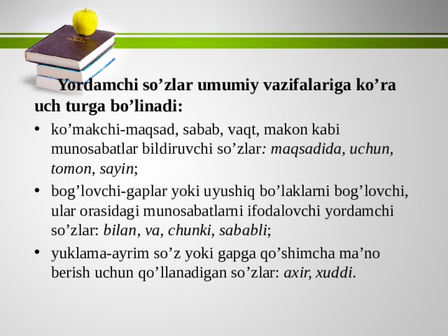 Yordamchi so’zlar umumiy vazifalariga ko’ra uch turga bo’linadi: ko’makchi-maqsad, sabab, vaqt, makon kabi munosabatlar bildiruvchi so’zlar : maqsadida, uchun, tomon, sayin ; bog’lovchi-gaplar yoki uyushiq bo’laklarni bog’lovchi, ular orasidagi munosabatlarni ifodalovchi yordamchi so’zlar: bilan, va, chunki, sababli ; yuklama-ayrim so’z yoki gapga qo’shimcha ma’no berish uchun qo’llanadigan so’zlar: axir, xuddi . 