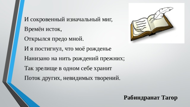 И сокровенный изначальный миг, Времён исток, Открылся предо мной. И я постигнул, что моё рожденье Нанизано на нить рождений прежних; Так зрелище в одном себе хранит Поток других, невидимых творений. Рабиндранат Тагор 