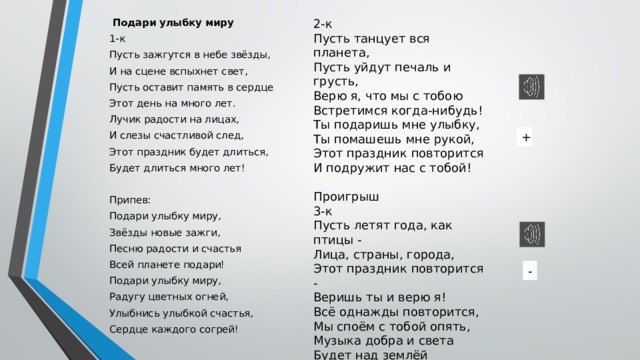 2-к  Подари улыбку миру Пусть танцует вся планета, 1-к Пусть уйдут печаль и грусть, Пусть зажгутся в небе звёзды, Верю я, что мы с тобою И на сцене вспыхнет свет, Встретимся когда-нибудь! Ты подаришь мне улыбку, Пусть оставит память в сердце Этот день на много лет. Ты помашешь мне рукой, Лучик радости на лицах, Этот праздник повторится И слезы счастливой след, И подружит нас с тобой! Этот праздник будет длиться, Проигрыш Будет длиться много лет! 3-к Припев: Пусть летят года, как птицы - Лица, страны, города, Подари улыбку миру, Звёзды новые зажги, Этот праздник повторится - Веришь ты и верю я! Песню радости и счастья Всё однажды повторится, Всей планете подари! Подари улыбку миру, Мы споём с тобой опять, Радугу цветных огней, Музыка добра и света Будет над землёй звучать! Улыбнись улыбкой счастья, Сердце каждого согрей! + - 