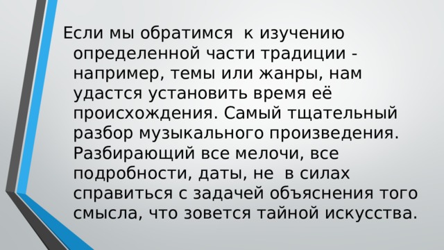 Если мы обратимся к изучению определенной части традиции - например, темы или жанры, нам удастся установить время её происхождения. Самый тщательный разбор музыкального произведения. Разбирающий все мелочи, все подробности, даты, не в силах справиться с задачей объяснения того смысла, что зовется тайной искусства. 