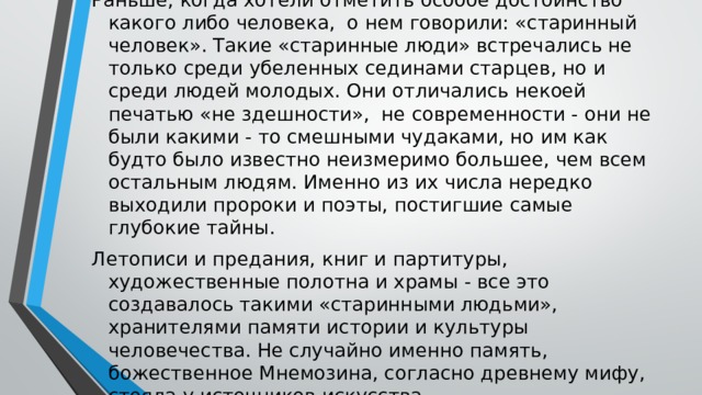 Раньше, когда хотели отметить особое достоинство какого либо человека, о нем говорили: «старинный человек». Такие «старинные люди» встречались не только среди убеленных сединами старцев, но и среди людей молодых. Они отличались некоей печатью «не здешности», не современности - они не были какими - то смешными чудаками, но им как будто было известно неизмеримо большее, чем всем остальным людям. Именно из их числа нередко выходили пророки и поэты, постигшие самые глубокие тайны. Летописи и предания, книг и партитуры, художественные полотна и храмы - все это создавалось такими «старинными людьми», хранителями памяти истории и культуры человечества. Не случайно именно память, божественное Мнемозина, согласно древнему мифу, стояла у источников искусства. 