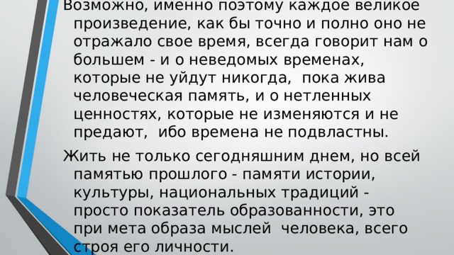 Возможно, именно поэтому каждое великое произведение, как бы точно и полно оно не отражало свое время, всегда говорит нам о большем - и о неведомых временах, которые не уйдут никогда, пока жива человеческая память, и о нетленных ценностях, которые не изменяются и не предают, ибо времена не подвластны. Жить не только сегодняшним днем, но всей памятью прошлого - памяти истории, культуры, национальных традиций - просто показатель образованности, это при мета образа мыслей человека, всего строя его личности. 