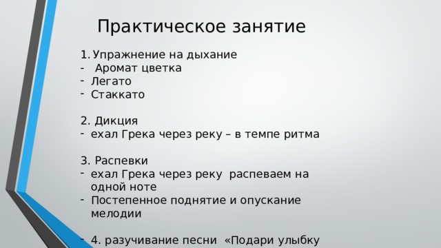 Практическое занятие Упражнение на дыхание - Аромат цветка Легато Стаккато 2. Дикция ехал Грека через реку – в темпе ритма 3. Распевки ехал Грека через реку распеваем на одной ноте Постепенное поднятие и опускание мелодии 4. разучивание песни «Подари улыбку миру» 