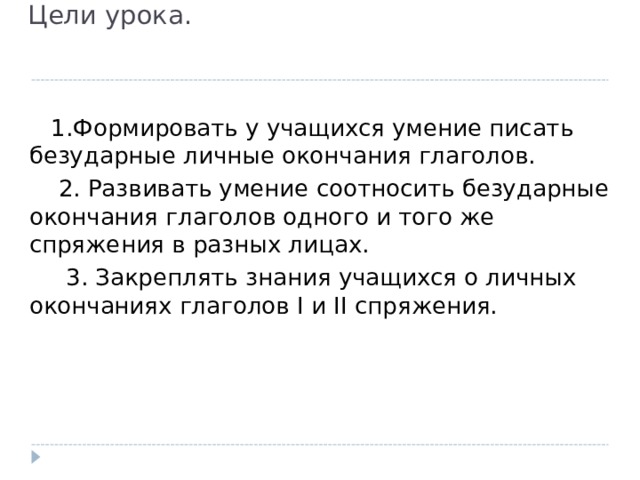  Цели урока.    1.Формировать у учащихся умение писать безударные личные окончания глаголов.  2. Развивать умение соотносить безударные окончания глаголов одного и того же спряжения в разных лицах.  3. Закреплять знания учащихся о личных окончаниях глаголов I и II спряжения. 