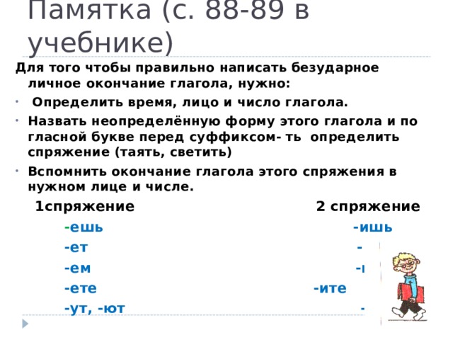 Памятка (с. 88-89 в учебнике) Для того чтобы правильно написать безударное личное окончание глагола, нужно:  Определить время, лицо и число глагола. Назвать неопределённую форму этого глагола и по гласной букве перед суффиксом- ть определить спряжение (таять, светить) Вспомнить окончание глагола этого спряжения в нужном лице и числе.  1спряжение 2 спряжение  - ешь -ишь  -ет -ит  -ем -им  -ете   - ите  -ут, -ют -ат, -ят 