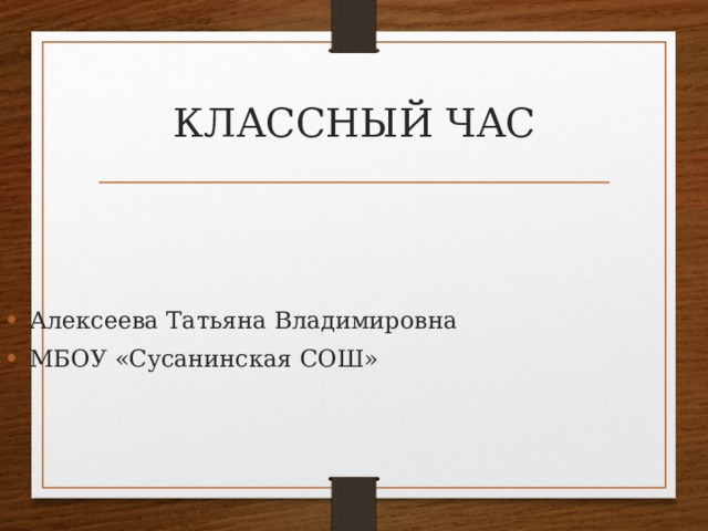 КЛАССНЫЙ ЧАС Алексеева Татьяна Владимировна МБОУ «Сусанинская СОШ» 