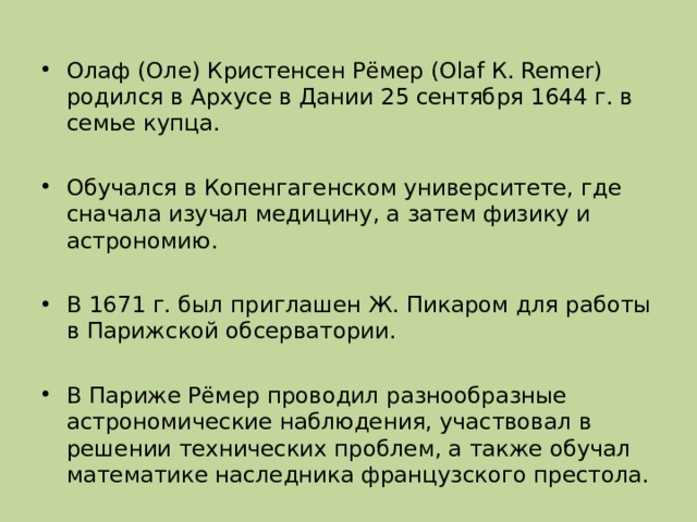 Олаф (Оле) Кристенсен Рёмер (Olaf К. Remer) родился в Архусе в Дании 25 сентября 1644 г. в семье купца.  Обучался в Копенгагенском университете, где сначала изучал медицину, а затем физику и астрономию.  В 1671 г. был приглашен Ж. Пикаром для работы в Парижской обсерватории.  В Париже Рёмер проводил разнообразные астрономические наблюдения, участвовал в решении технических проблем, а также обучал математике наследника французского престола. 