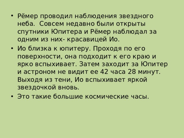 Рёмер проводил наблюдения звездного неба. Совсем недавно были открыты спутники Юпитера и Рёмер наблюдал за одним из них- красавицей Ио. Ио близка к юпитеру. Проходя по его поверхности, она подходит к его краю и ярко вспыхивает. Затем заходит за Юпитер и астроном не видит ее 42 часа 28 минут. Выходя из тени, Ио вспыхивает яркой звездочкой вновь. Это такие большие космические часы. 