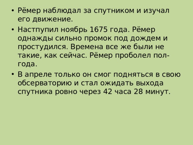 Рёмер наблюдал за спутником и изучал его движение. Настпупил ноябрь 1675 года. Рёмер однажды сильно промок под дождем и простудился. Времена все же были не такие, как сейчас. Рёмер проболел пол-года. В апреле только он смог подняться в свою обсерваторию и стал ожидать выхода спутника ровно через 42 часа 28 минут. 