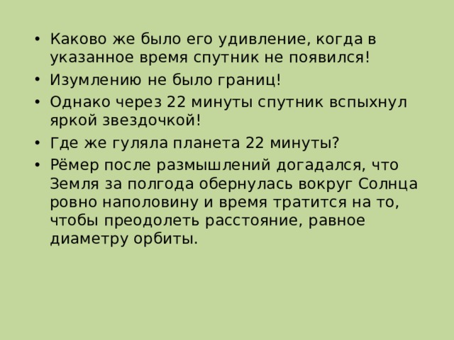 Каково же было его удивление, когда в указанное время спутник не появился! Изумлению не было границ! Однако через 22 минуты спутник вспыхнул яркой звездочкой! Где же гуляла планета 22 минуты? Рёмер после размышлений догадался, что Земля за полгода обернулась вокруг Солнца ровно наполовину и время тратится на то, чтобы преодолеть расстояние, равное диаметру орбиты. 