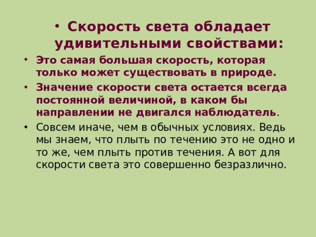Скорость света обладает удивительными свойствами: Это самая большая скорость, которая только может существовать в природе. Значение скорости света остается всегда постоянной величиной, в каком бы направлении не двигался наблюдатель . Совсем иначе, чем в обычных условиях. Ведь мы знаем, что плыть по течению это не одно и то же, чем плыть против течения. А вот для скорости света это совершенно безразлично. 