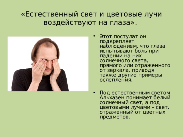 «Естественный свет и цветовые лучи воздействуют на глаза».   Этот постулат он подкрепляет наблюдением, что глаза испытывают боль при падении на них солнечного света, прямого или отраженного от зеркала, приводя также другие примеры ослепления.  Под естественным светом Альхазен понимает белый солнечный свет, а под цветовыми лучами – свет , отраженный от цветных предметов.  
