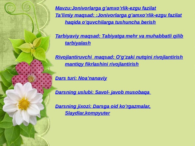 Mavzu:Jonivorlarga g’amxo’rlik-ezgu fazilat Ta’limiy maqsad: :Jonivorlarga g’amxo’rlik-ezgu fazilat haqida o’quvchilarga tushuncha berish  Tarbiyaviy maqsad: Tabiyatga mehr va muhabbatli qilib tarbiyalash  Rivojlantiruvchi maqsad: O’g’zaki nutqini rivojlantirish mantiqy fikrlashini rivojlantirish  Dars turi: Noa’nanaviy  Darsning uslubi: Savol- javob musobaqa  Darsning jixozi: Darsga oid ko’rgazmalar, Slaydlar,kompyuter  