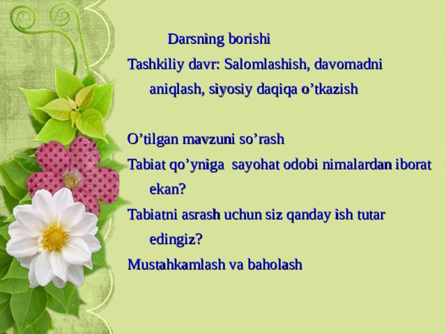  Darsning borishi Tashkiliy davr: Salomlashish, davomadni aniqlash, siyosiy daqiqa o’tkazish O’tilgan mavzuni so’rash Tabiat qo’yniga sayohat odobi nimalardan iborat ekan? Tabiatni asrash uchun siz qanday ish tutar edingiz? Mustahkamlash va baholash  