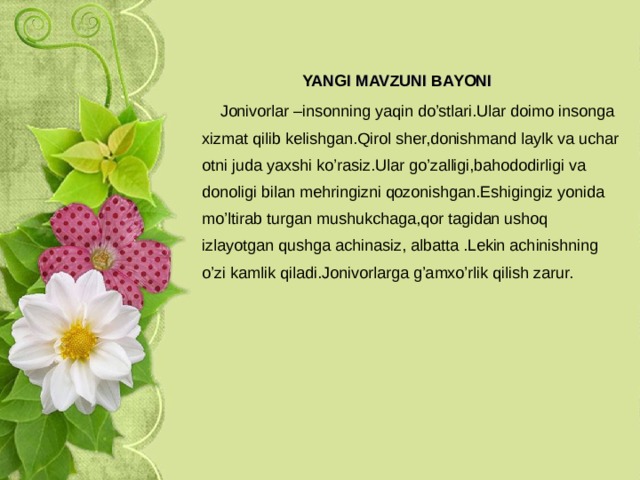   YANGI MAVZUNI BAYONI    Jonivorlar –insonning yaqin do’stlari.Ular doimo insonga xizmat qilib kelishgan.Qirol sher,donishmand laylk va uchar otni juda yaxshi ko’rasiz.Ular go’zalligi,bahododirligi va donoligi bilan mehringizni qozonishgan.Eshigingiz yonida mo’ltirab turgan mushukchaga,qor tagidan ushoq izlayotgan qushga achinasiz, albatta .Lekin achinishning o’zi kamlik qiladi.Jonivorlarga g’amxo’rlik qilish zarur. 