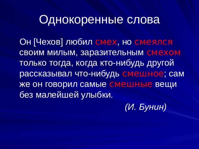 Однокоренные слова  Он [Чехов] любил смех , но смеялся своим милым, заразительным смехом только тогда, когда кто-нибудь другой рассказывал что-нибудь смешное ; сам же он говорил самые смешные  вещи без малейшей улыбки.  (И. Бунин) 