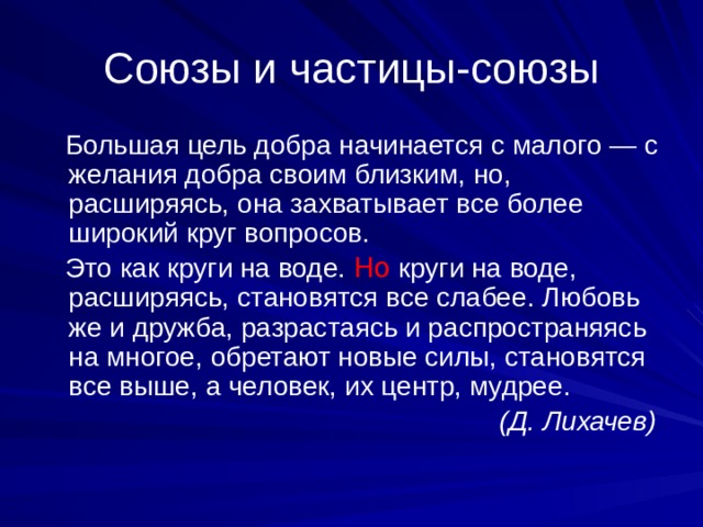 Союзы и частицы-союзы  Большая цель добра начинается с малого — с желания добра своим близким, но, расширяясь, она захватывает все более широкий круг вопросов.  Это как круги на воде. Но круги на воде, расширяясь, становятся все слабее. Любовь же и дружба, разрастаясь и распространяясь на многое, обретают новые силы, становятся все выше, а человек, их центр, мудрее.  (Д. Лихачев) 