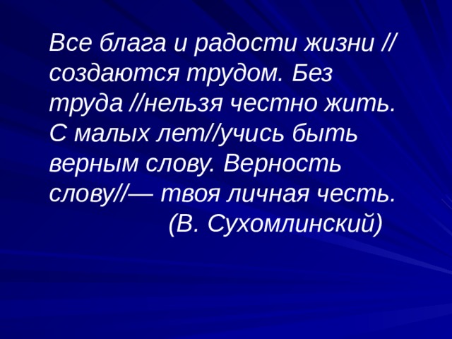 Все блага и радости жизни // создаются трудом. Без труда //нельзя честно жить. С малых лет//учись быть верным слову. Верность слову//— твоя личная честь.  (В. Сухомлинский) 