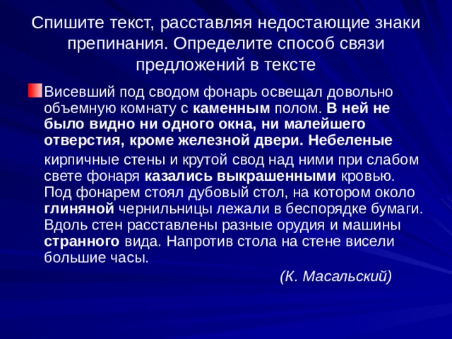 Спишите текст, расставляя недостающие знаки препинания. Определите способ связи предложений в тексте Висевший под сводом фонарь освещал довольно объемную комнату с каменным полом. В ней не было видно ни одного окна, ни малейшего отверстия, кроме железной двери. Небеленые  кирпичные стены и крутой свод над ними при слабом свете фонаря казались выкрашенными кровью. Под фонарем стоял дубовый стол, на котором около глиняной чернильницы лежали в беспорядке бумаги. Вдоль стен расставлены разные орудия и машины странного вида. Напротив стола на стене висели большие часы.  (К. Масальский) 