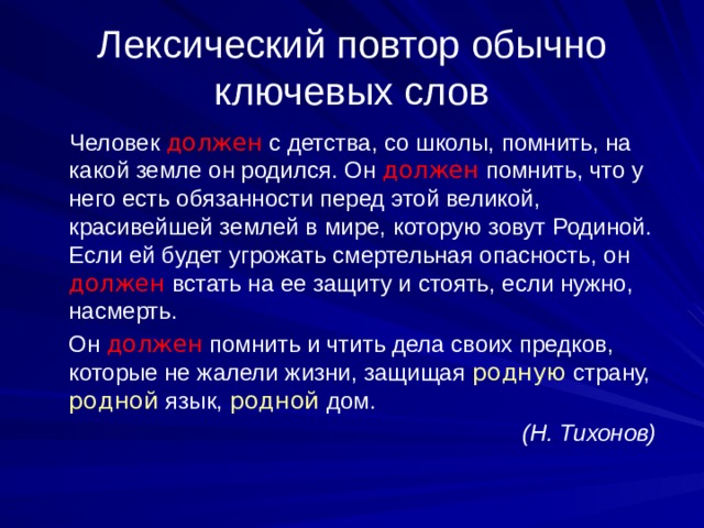 Лексический повтор обычно ключевых слов  Человек должен с детства, со школы, помнить, на какой земле он родился. Он должен помнить, что у него есть обязанности перед этой великой, красивейшей землей в мире, которую зовут Родиной. Если ей будет угрожать смертельная опасность, он должен встать на ее защиту и стоять, если нужно, насмерть.  Он должен помнить и чтить дела своих предков, которые не жалели жизни, защищая родную страну, родной язык, родной дом.  (Н. Тихонов) 