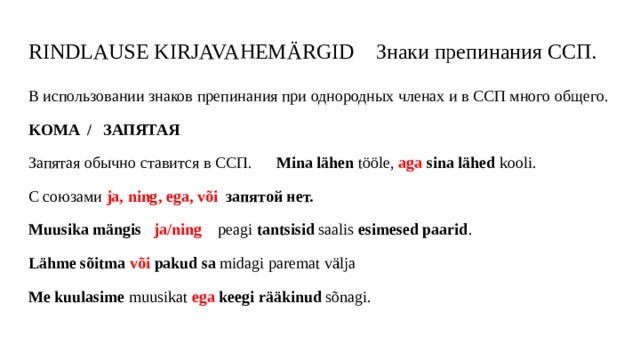 RINDLAUSE KIRJAVAHEMÄRGID Знаки препинания ССП. В использовании знаков препинания при однородных членах и в ССП много общего. KOMA / ЗАПЯТАЯ Запятая обычно ставится в ССП. Mina lähen tööle, aga  sina lähed kooli. С союзами ja, ning, ega, või запятой нет. Muusika mängis ja/ning peagi tantsisid saalis esimesed paarid . Lähme sõitma  või  pakud sa midagi paremat välja Me kuulasime muusikat ega  keegi rääkinud sõnagi.  