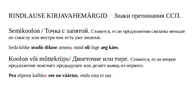 RINDLAUSE KIRJAVAHEMÄRGID Знаки препинания ССП. Semikoolon / Точка с запятой. Ставится, если предложения связаны меньше по смыслу или внутри них есть уже запятые. Seda kõike teadis diktor ammu ; nüüd oli õige aeg käes . Koolon või mõttekriips/ Двоеточие или тире. Ставится, если второе предложение поясняет предыдущее или делает вывод из первого. Pea sõprust kalliks :  see on väärtus , mida osta ei saa. 