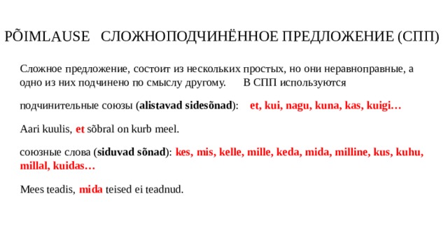 PÕIMLAUSE СЛОЖНОПОДЧИНЁННОЕ ПРЕДЛОЖЕНИЕ (СПП) Сложное предложение, состоит из нескольких простых, но они неравноправные, а одно из них подчинено по смыслу другому. В СПП используются подчинительные союзы ( alistavad sidesõnad ): et, kui, nagu, kuna, kas, kuigi… Aari kuulis, et sõbral on kurb meel. союзные слова ( siduvad sõnad ): kes, mis, kelle, mille, keda, mida, milline, kus, kuhu, millal, kuidas… Mees teadis, mida teised ei teadnud.  