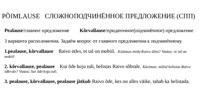 PÕIMLAUSE СЛОЖНОПОДЧИНЁННОЕ ПРЕДЛОЖЕНИЕ (СПП) Pealause /главное предложение Kõrvallause /придаточное(подчинённое) предложение 3 варианта расположения. Задаём вопрос от главного предложения к подчинённому. 1.pealause, kõrvallause Raivo ütles, et tal on mobiil. Küsimus:mida Raivo ütles? Vastus: et tal on mobiil 2. kõrvallause, pealause Kui õde koju tuli, helistas Raivo sõbrale. Küsimus: millal helistas Raivo sõbrale? Vastus: kui õde koju tuli. 3. pealause, kõrvallause, pealause jätkub Raivo õde, kes on alles väike, tahab ka helistada. 