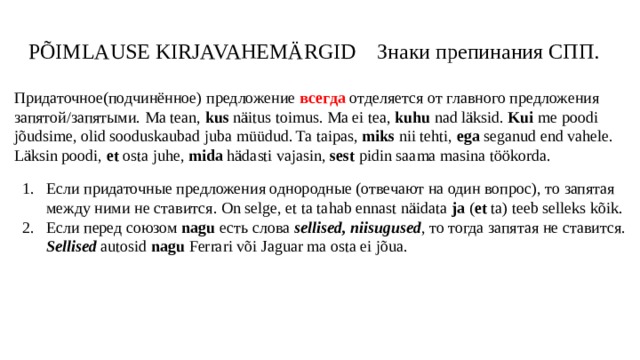 PÕIMLAUSE KIRJAVAHEMÄRGID Знаки препинания СПП. Придаточное(подчинённое) предложение всегда отделяется от главного предложения запятой/запятыми. Ma tean, kus näitus toimus. Ma ei tea, kuhu nad läksid. Kui me poodi jõudsime, olid sooduskaubad juba müüdud. Ta taipas, miks nii tehti, ega seganud end vahele. Läksin poodi, et osta juhe, mida hädasti vajasin, sest pidin saama masina töökorda. Если придаточные предложения однородные (отвечают на один вопрос), то запятая между ними не ставится. On selge, et ta tahab ennast näidata ja ( et ta) teeb selleks kõik. Если перед союзом nagu есть слова sellised, niisugused , то тогда запятая не ставится. Sellised autosid nagu Ferrari või Jaguar ma osta ei jõua. 