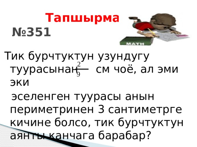  Тапшырма:  №351  Тик бурчтуктун узундугу туурасынан см чоё, ал эми эки  эселенген туурасы анын периметринен 3 сантиметрге кичине болсо, тик бурчтуктун аянты канчага барабар? 