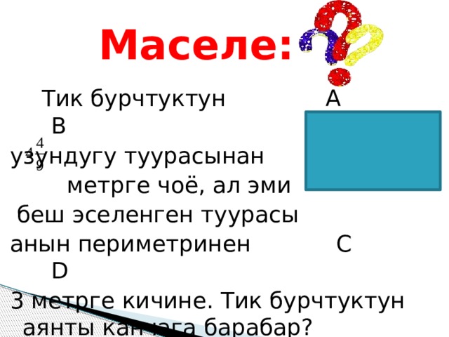  Маселе:  Тик бурчтуктун А В узундугу туурасынан  метрге чоё, ал эми  беш эселенген туурасы анын периметринен С D 3 метрге кичине. Тик бурчтуктун аянты канчага барабар? 