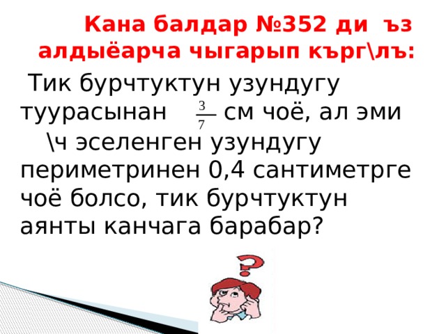   Кана балдар №352 ди ъз алдыёарча чыгарып кърг\лъ:  Тик бурчтуктун узундугу туурасынан  см чоё, ал эми  \ч эселенген узундугу периметринен 0,4 сантиметрге чоё болсо, тик бурчтуктун аянты канчага барабар? 