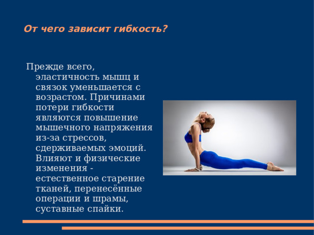 От чего зависит гибкость? Прежде всего, эластичность мышц и связок уменьшается с возрастом. Причинами потери гибкости являются повышение мышечного напряжения из-за стрессов, сдерживаемых эмоций. Влияют и физические изменения - естественное старение тканей, перенесённые операции и шрамы, суставные спайки . 